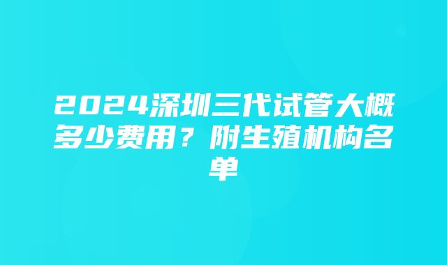 2024深圳三代试管大概多少费用？附生殖机构名单