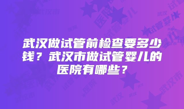 武汉做试管前检查要多少钱？武汉市做试管婴儿的医院有哪些？