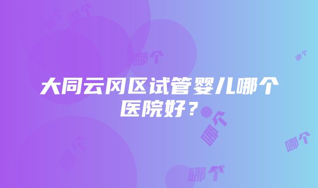 大同云冈区试管婴儿哪个医院好？