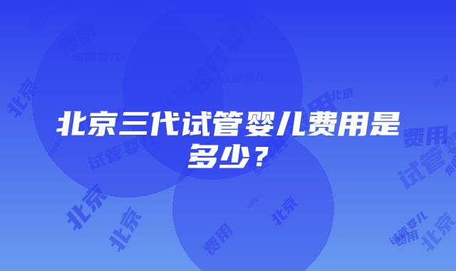 北京三代试管婴儿费用是多少？