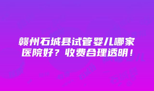 赣州石城县试管婴儿哪家医院好？收费合理透明！