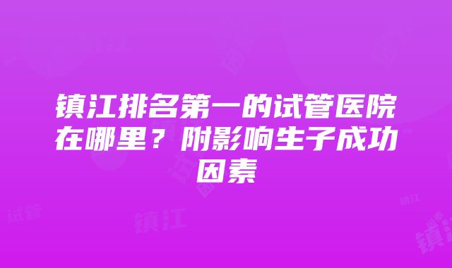 镇江排名第一的试管医院在哪里？附影响生子成功因素