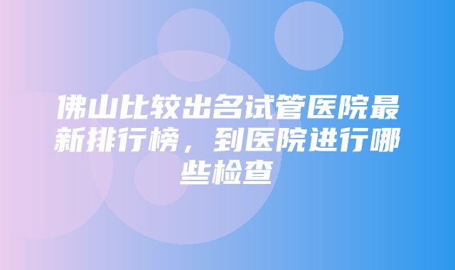 佛山比较出名试管医院最新排行榜，到医院进行哪些检查