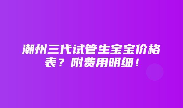 潮州三代试管生宝宝价格表？附费用明细！