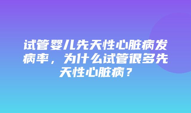 试管婴儿先天性心脏病发病率，为什么试管很多先天性心脏病？