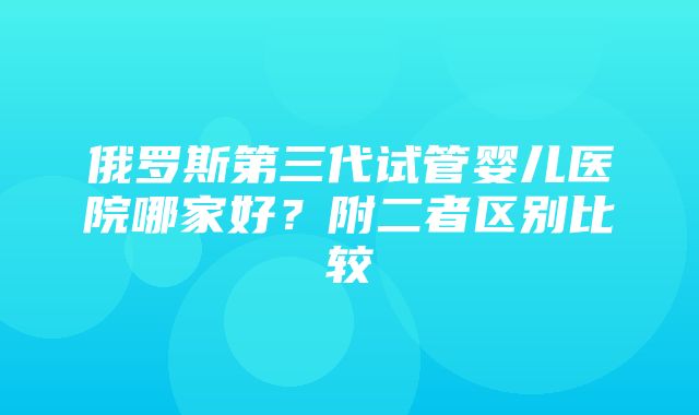 俄罗斯第三代试管婴儿医院哪家好？附二者区别比较