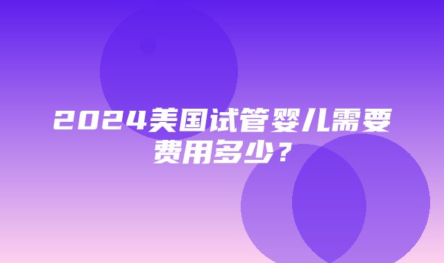 2024美国试管婴儿需要费用多少？