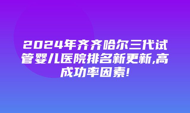 2024年齐齐哈尔三代试管婴儿医院排名新更新,高成功率因素!