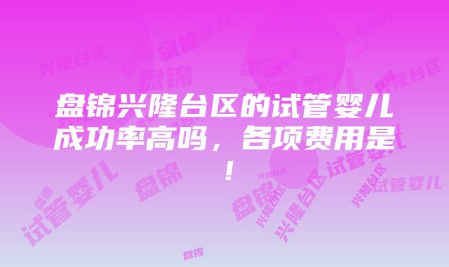 盘锦兴隆台区的试管婴儿成功率高吗，各项费用是！