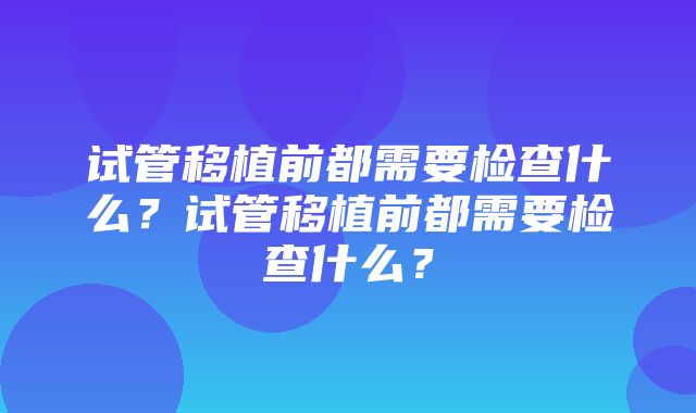 试管移植前都需要检查什么？试管移植前都需要检查什么？