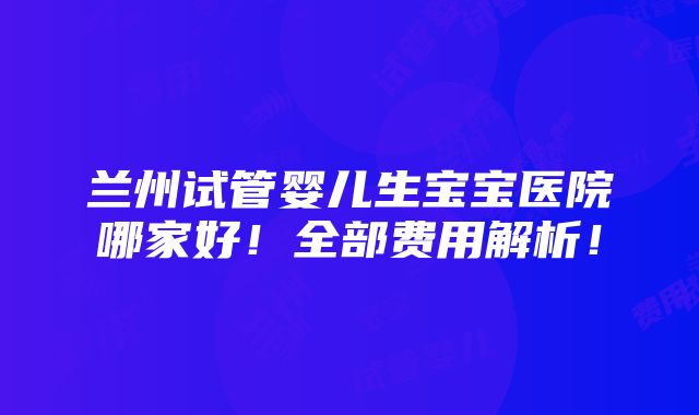 兰州试管婴儿生宝宝医院哪家好！全部费用解析！