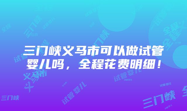 三门峡义马市可以做试管婴儿吗，全程花费明细！