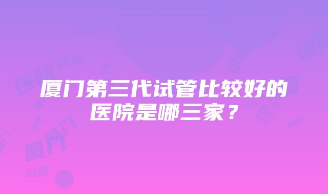 厦门第三代试管比较好的医院是哪三家？