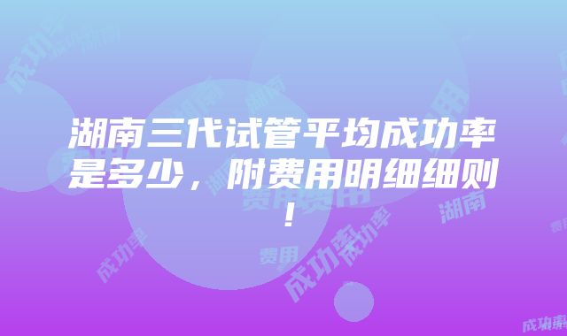 湖南三代试管平均成功率是多少，附费用明细细则！