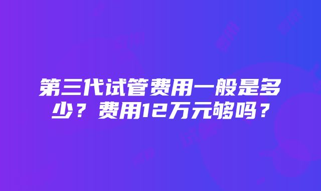 第三代试管费用一般是多少？费用12万元够吗？