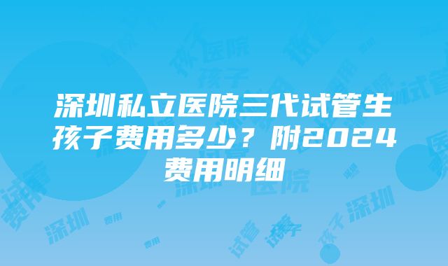 深圳私立医院三代试管生孩子费用多少？附2024费用明细