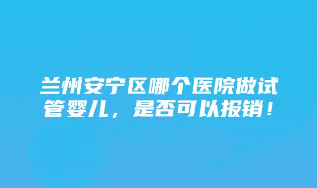 兰州安宁区哪个医院做试管婴儿，是否可以报销！