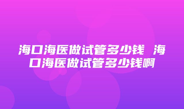 海口海医做试管多少钱 海口海医做试管多少钱啊