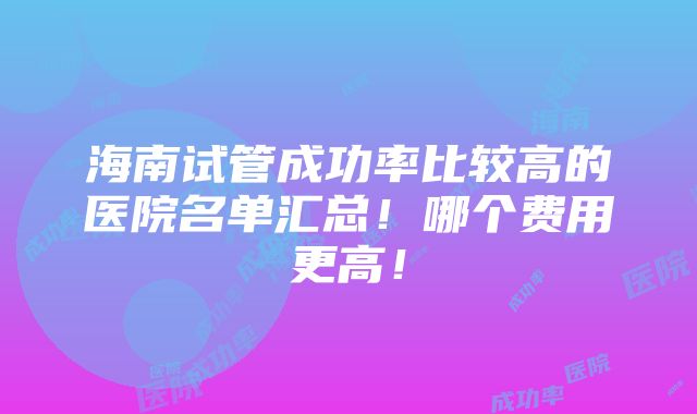 海南试管成功率比较高的医院名单汇总！哪个费用更高！