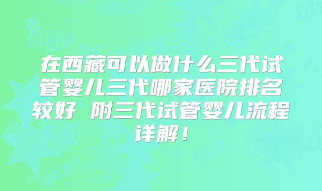 在西藏可以做什么三代试管婴儿三代哪家医院排名较好 附三代试管婴儿流程详解！