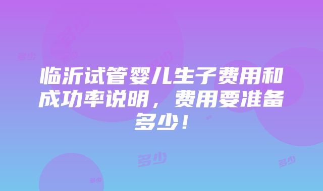 临沂试管婴儿生子费用和成功率说明，费用要准备多少！