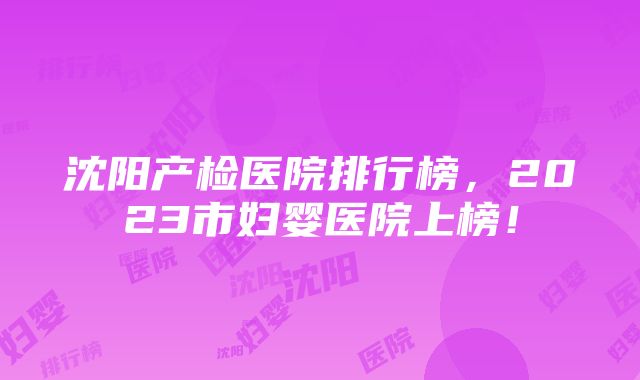 沈阳产检医院排行榜，2023市妇婴医院上榜！