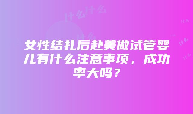 女性结扎后赴美做试管婴儿有什么注意事项，成功率大吗？