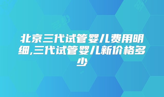 北京三代试管婴儿费用明细,三代试管婴儿新价格多少