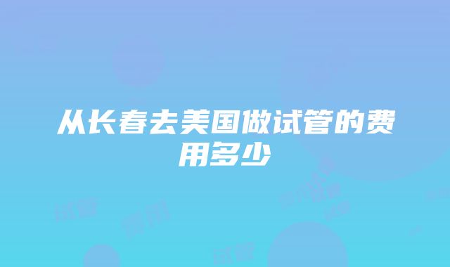 从长春去美国做试管的费用多少