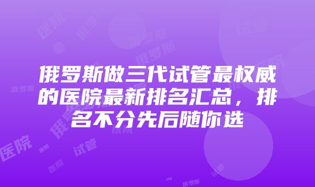 俄罗斯做三代试管最权威的医院最新排名汇总，排名不分先后随你选