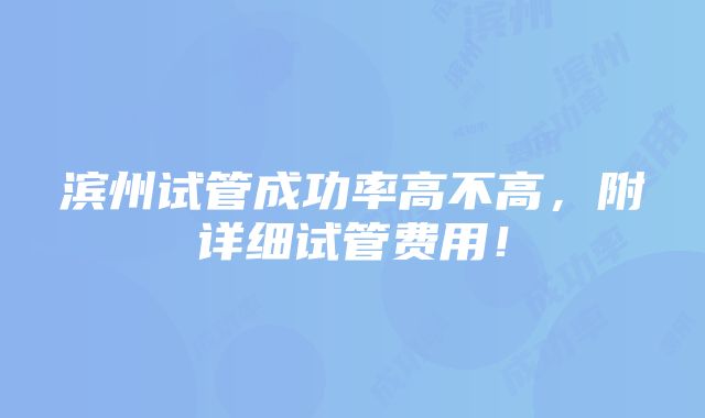 滨州试管成功率高不高，附详细试管费用！