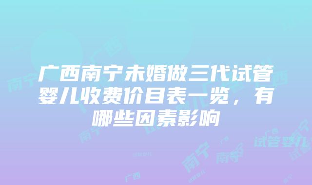 广西南宁未婚做三代试管婴儿收费价目表一览，有哪些因素影响