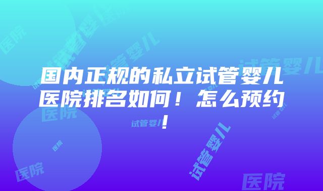 国内正规的私立试管婴儿医院排名如何！怎么预约！