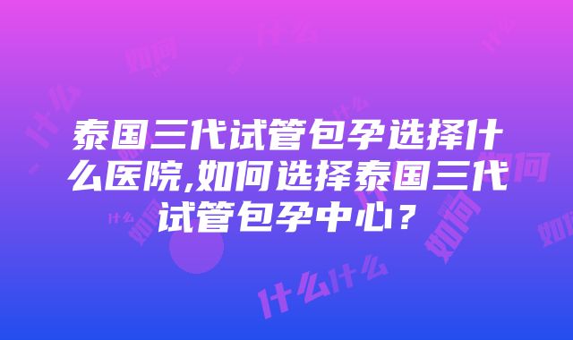 泰国三代试管包孕选择什么医院,如何选择泰国三代试管包孕中心？