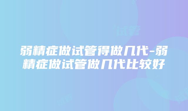 弱精症做试管得做几代-弱精症做试管做几代比较好