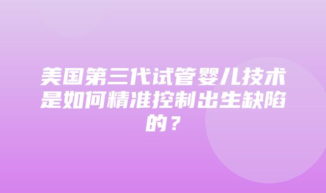 美国第三代试管婴儿技术是如何精准控制出生缺陷的？