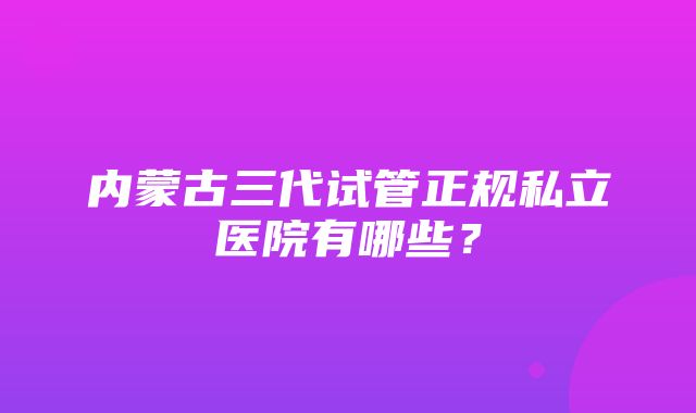 内蒙古三代试管正规私立医院有哪些？