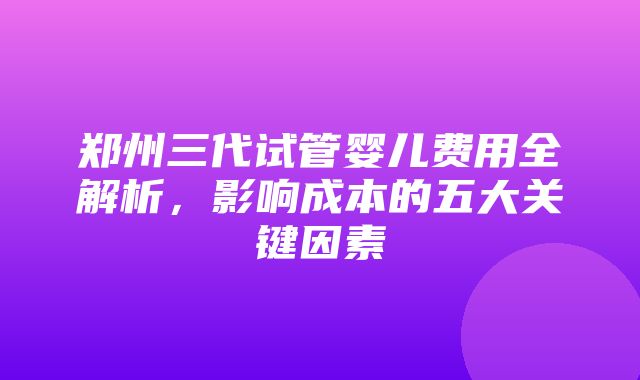 郑州三代试管婴儿费用全解析，影响成本的五大关键因素