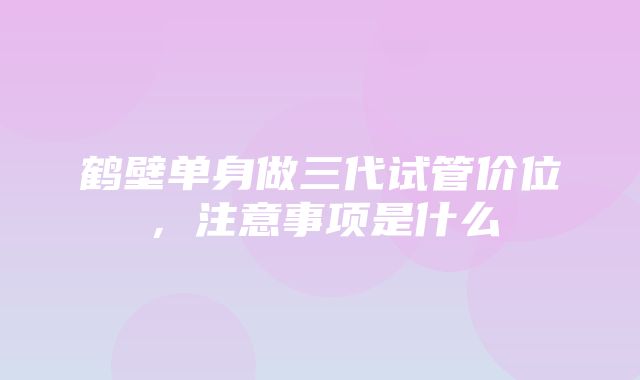 鹤壁单身做三代试管价位，注意事项是什么