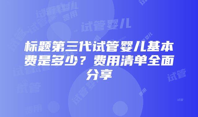 标题第三代试管婴儿基本费是多少？费用清单全面分享