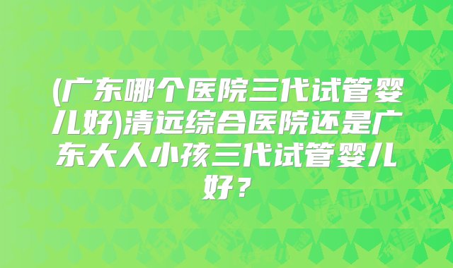 (广东哪个医院三代试管婴儿好)清远综合医院还是广东大人小孩三代试管婴儿好？