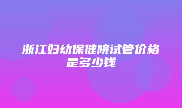 浙江妇幼保健院试管价格是多少钱