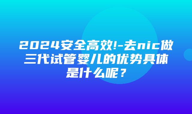 2024安全高效!-去nic做三代试管婴儿的优势具体是什么呢？