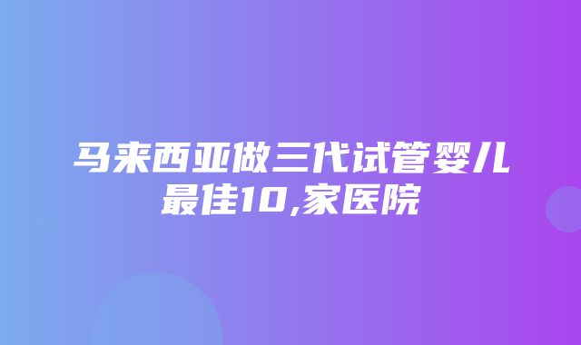 马来西亚做三代试管婴儿最佳10,家医院