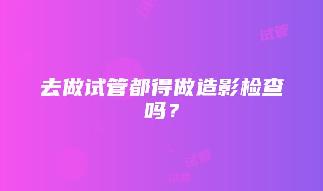 去做试管都得做造影检查吗？