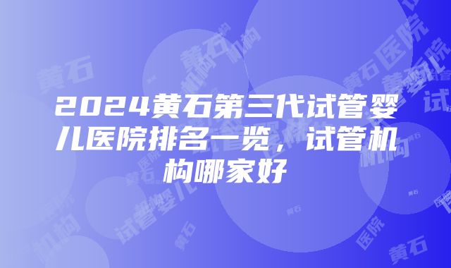 2024黄石第三代试管婴儿医院排名一览，试管机构哪家好