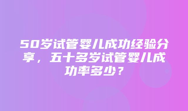 50岁试管婴儿成功经验分享，五十多岁试管婴儿成功率多少？