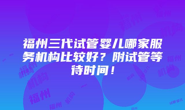 福州三代试管婴儿哪家服务机构比较好？附试管等待时间！