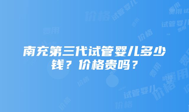 南充第三代试管婴儿多少钱？价格贵吗？