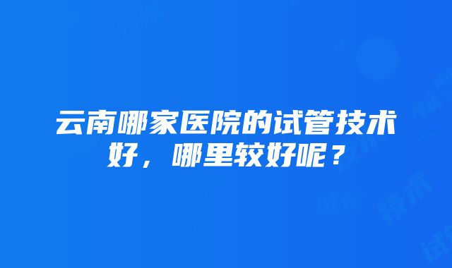 云南哪家医院的试管技术好，哪里较好呢？